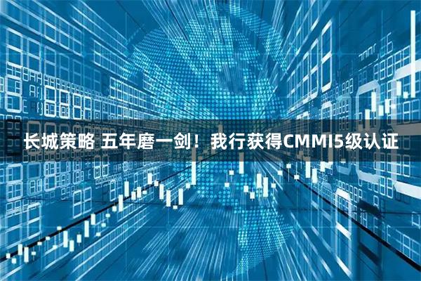 长城策略 五年磨一剑！我行获得CMMI5级认证