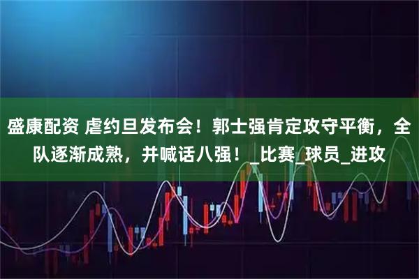 盛康配资 虐约旦发布会！郭士强肯定攻守平衡，全队逐渐成熟，并喊话八强！_比赛_球员_进攻