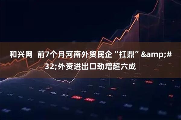 和兴网  前7个月河南外贸民企“扛鼎” 外资进出口劲增超六成