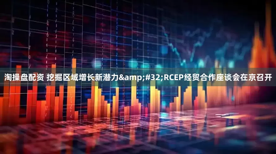 淘操盘配资 挖掘区域增长新潜力 RCEP经贸合作座谈会在京召开