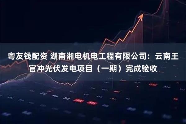 粤友钱配资 湖南湘电机电工程有限公司：云南王官冲光伏发电项目（一期）完成验收