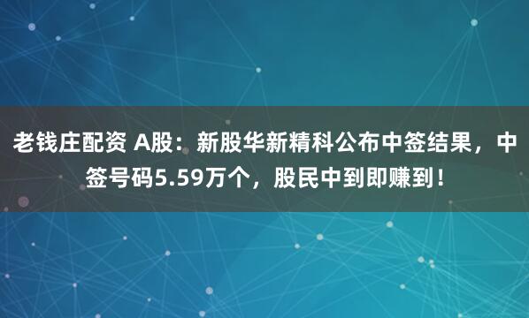 老钱庄配资 A股：新股华新精科公布中签结果，中签号码5.59万个，股民中到即赚到！