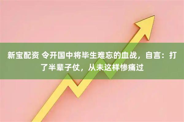 新宝配资 令开国中将毕生难忘的血战，自言：打了半辈子仗，从未这样惨痛过