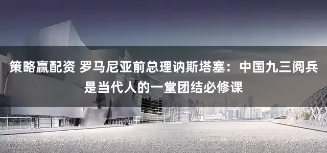 策略赢配资 罗马尼亚前总理讷斯塔塞：中国九三阅兵是当代人的一堂团结必修课