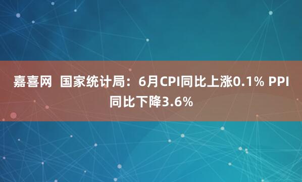 嘉喜网  国家统计局：6月CPI同比上涨0.1% PPI同比下降3.6%