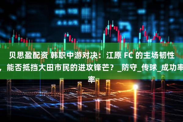 贝思盈配资 韩职中游对决：江原 FC 的主场韧性，能否抵挡大田市民的进攻锋芒？_防守_传球_成功率